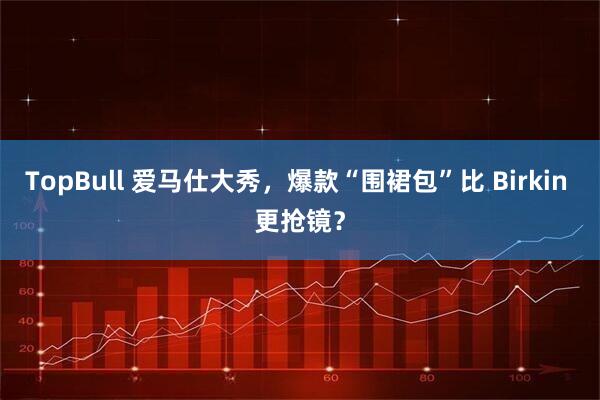 TopBull 爱马仕大秀，爆款“围裙包”比 Birkin 更抢镜？