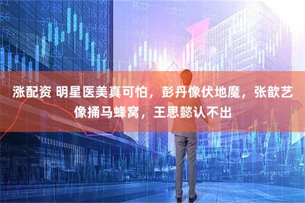 涨配资 明星医美真可怕，彭丹像伏地魔，张歆艺像捅马蜂窝，王思懿认不出