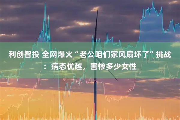 利创智投 全网爆火“老公咱们家风扇坏了”挑战：病态优越，害惨多少女性