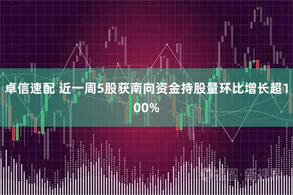 卓信速配 近一周5股获南向资金持股量环比增长超100%