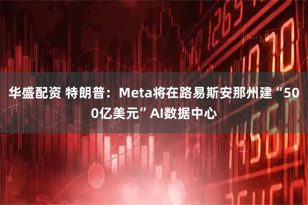 华盛配资 特朗普：Meta将在路易斯安那州建“500亿美元”AI数据中心