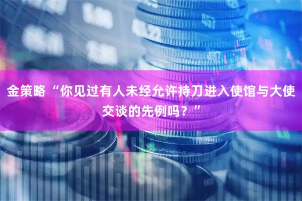 金策略 “你见过有人未经允许持刀进入使馆与大使交谈的先例吗?”
