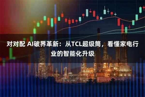 对对配 AI破界革新:从TCL超级筒,看懂家电行业的智能化升级
