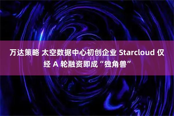 万达策略 太空数据中心初创企业 Starcloud 仅经 A 轮融资即成“独角兽”