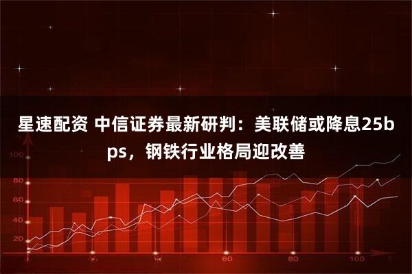 星速配资 中信证券最新研判：美联储或降息25bps，钢铁行业格局迎改善
