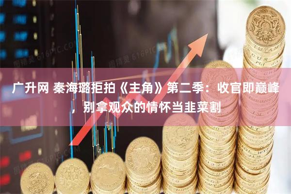广升网 秦海璐拒拍《主角》第二季：收官即巅峰，别拿观众的情怀当韭菜割