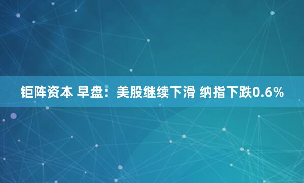 钜阵资本 早盘：美股继续下滑 纳指下跌0.6%
