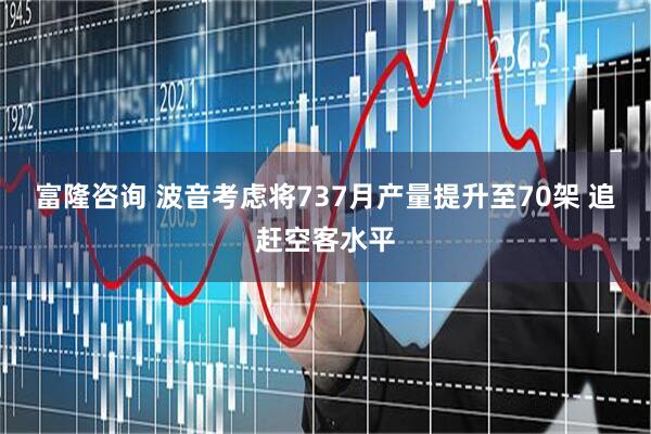 富隆咨询 波音考虑将737月产量提升至70架 追赶空客水平