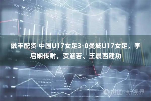 融丰配资 中国U17女足3-0曼城U17女足，李启娴传射，贺涵若、王晨西建功