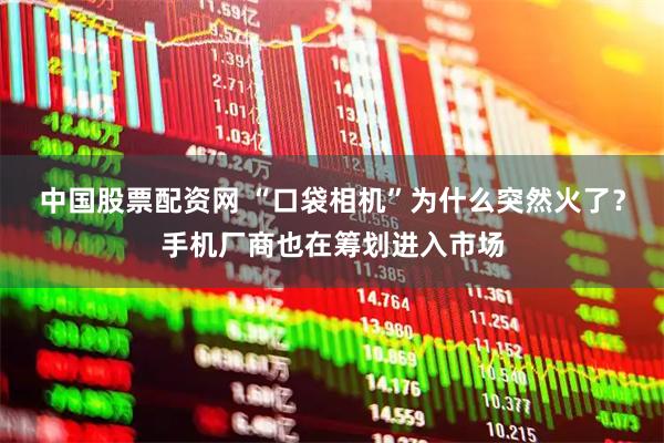 中国股票配资网 “口袋相机”为什么突然火了？手机厂商也在筹划进入市场