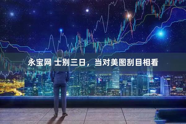 永宝网 士别三日，当对美图刮目相看